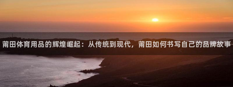 富联娱乐老板是谁：莆田体育用品的辉煌崛起：从传统到现